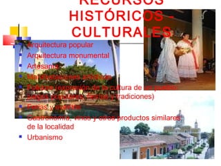 RECURSOS
HISTÓRICOS -
CULTURALES
 Arquitectura popular
 Arquitectura monumental
 Artesanía
 Manifestaciones artísticas
 Folklore (expresión de la cultura de un pueblo:
juegos populares, fiestas y tradiciones)
 Ferias y eventos
 Gastronomía, vinos y otros productos similares
de la localidad
 Urbanismo
 