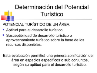 Determinación del Potencial
Turístico
POTENCIAL TURÍSTICO DE UN ÁREA:
 Aptitud para el desarrollo turístico
 Susceptibilidad de desarrollo turístico o
aprovechamiento turístico sobre la base de los
recursos disponibles.
Esta evaluación permitirá una primera zonificación del
área en espacios específicos o sub conjuntos,
según su aptitud para el desarrollo turístico.
 