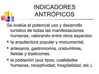INDICADORES
ANTRÓPICOS
Se evalúa el potencial uso y desarrollo
turístico de todas las manifestaciones
humanas, valorando entre otros aspectos:
 la arquitectura popular y monumental,
 artesanía, gastronomía, costumbres,
fiestas y tradiciones;
 la población (sus tipos, cualidades
humanas, receptividad, hospitalidad, etc.).
 