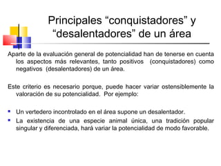 Principales “conquistadores” y
“desalentadores” de un área
Aparte de la evaluación general de potencialidad han de tenerse en cuenta
los aspectos más relevantes, tanto positivos (conquistadores) como
negativos (desalentadores) de un área.
Este criterio es necesario porque, puede hacer variar ostensiblemente la
valoración de su potencialidad. Por ejemplo:
 Un vertedero incontrolado en el área supone un desalentador.
 La existencia de una especie animal única, una tradición popular
singular y diferenciada, hará variar la potencialidad de modo favorable.
 