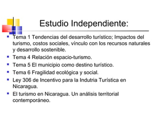 Estudio Independiente:
 Tema 1 Tendencias del desarrollo turístico; Impactos del
turismo, costos sociales, vínculo con los recursos naturales
y desarrollo sostenible.
 Tema 4 Relación espacio-turismo.
 Tema 5 El municipio como destino turístico.
 Tema 6 Fragilidad ecológica y social.
 Ley 306 de Incentivo para la Indutria Turística en
Nicaragua.
 El turismo en Nicaragua. Un análisis territorial
contemporáneo.
 