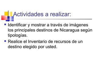 Actividades a realizar:
 Identificar y mostrar a través de imágenes
los principales destinos de Nicaragua según
tipologías.
 Realice el Inventario de recursos de un
destino elegido por usted.
 
