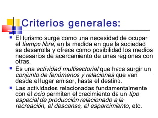 Criterios generales:
 El turismo surge como una necesidad de ocupar
el tiempo libre, en la medida en que la sociedad
se desarrolla y ofrece como posibilidad los medios
necesarios de acercamiento de unas regiones con
otras.
 Es una actividad multisectorial que hace surgir un
conjunto de fenómenos y relaciones que van
desde el lugar emisor, hasta el destino.
 Las actividades relacionadas fundamentalmente
con el ocio permiten el crecimiento de un tipo
especial de producción relacionado a la
recreación, el descanso, el esparcimiento, etc.
 