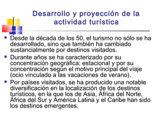 Desarrollo y proyección de la
actividad turística
 Desde la década de los 50, el turismo no sólo se ha
desarrollado, sino que también ha cambiado
sustancialmente por destinos visitados.
 Durante años se ha caracterizado por su
concentración geográfica; estacional y por su
concentración según el motivo principal del viaje
(ocio vinculado a las vacaciones de verano).
 Por países visitados, se ha producido una notable
diversificación en la localización de los destinos
turísticos, en la que los de Asia, África del Norte,
África del Sur y América Latina y el Caribe han sido
los destinos emergentes.
 