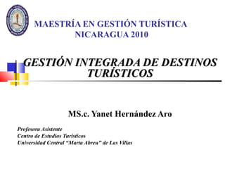 MAESTRÍA EN GESTIÓN TURÍSTICA
NICARAGUA 2010
GESTIÓN INTEGRADA DE DESTINOSGESTIÓN INTEGRADA DE DESTINOS
TURÍSTICOSTURÍSTICOS
MS.c. Yanet Hernández Aro
Profesora Asistente
Centro de Estudios Turísticos
Universidad Central “Marta Abreu” de Las Villas
 
