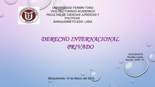 UNIVERSIDAD FERMÍN TORO
VICE-RECTORADO ACADEMICO
FACULTAD DE CIENCIAS JURIDÍCAS Y
POLÍTICAS
BARQUISIMETO-EDO. LARA
DERECHO INTERNACIONAL
PRIVADO
INTEGRANTE:
Montilla Lizbeth.
Sección SAIA - H
Barquisimeto 10 de Marzo del 2014
 