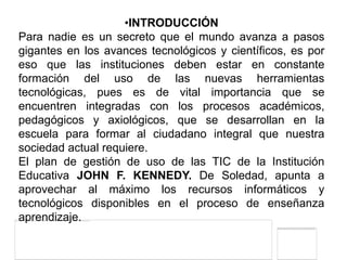 •INTRODUCCIÓN
Para nadie es un secreto que el mundo avanza a pasos
gigantes en los avances tecnológicos y científicos, es por
eso que las instituciones deben estar en constante
formación del uso de las nuevas herramientas
tecnológicas, pues es de vital importancia que se
encuentren integradas con los procesos académicos,
pedagógicos y axiológicos, que se desarrollan en la
escuela para formar al ciudadano integral que nuestra
sociedad actual requiere.
El plan de gestión de uso de las TIC de la Institución
Educativa JOHN F. KENNEDY. De Soledad, apunta a
aprovechar al máximo los recursos informáticos y
tecnológicos disponibles en el proceso de enseñanza
aprendizaje.
 