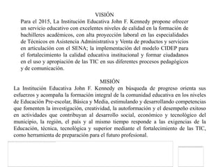 VISIÓN
   Para el 2015, La Institución Educativa John F. Kennedy propone ofrecer
   un servicio educativo con excelentes niveles de calidad en la formación de
   bachilleres académicos, con alta proyección laboral en las especialidades
   de Técnicos en Asistencia Administrativa y Venta de productos y servicios
   en articulación con el SENA; la implementación del modelo CIDEP para
   el fortalecimiento la calidad educativa institucional y formar ciudadanos
   en el uso y apropiación de las TIC en sus diferentes procesos pedagógicos
   y de comunicación.

                                      MISIÓN
La Institución Educativa John F. Kennedy en búsqueda de progreso orienta sus
esfuerzos y acompaña la formación integral de la comunidad educativa en los niveles
de Educación Pre-escolar, Básica y Media, estimulando y desarrollando competencias
que fomenten la investigación, creatividad, la autoformación y el desempeño exitoso
en actividades que contribuyan al desarrollo social, económico y tecnológico del
municipio, la región, el país y al mismo tiempo responde a las exigencias de la
Educación, técnica, tecnológica y superior mediante el fortalecimiento de las TIC,
como herramienta de preparación para el futuro profesional.
 