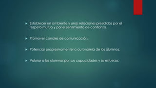  Establecer un ambiente y unas relaciones presididos por el
respeto mutuo y por el sentimiento de confianza.
 Promover canales de comunicación.
 Potenciar progresivamente la autonomía de los alumnos.
 Valorar a los alumnos por sus capacidades y su esfuerzo.
 