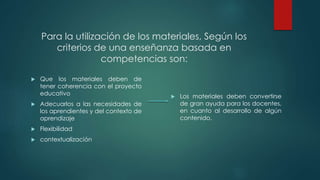  Que los materiales deben de
tener coherencia con el proyecto
educativo
 Adecuarlos a las necesidades de
los aprendientes y del contexto de
aprendizaje
 Flexibilidad
 contextualización
 Los materiales deben convertirse
de gran ayuda para los docentes,
en cuanto al desarrollo de algún
contenido.
Para la utilización de los materiales, Según los
criterios de una enseñanza basada en
competencias son:
 