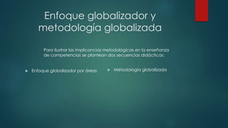 Enfoque globalizador y
metodología globalizada
 Enfoque globalizador por áreas  Metodología globalizada
Para ilustrar las implicancias metodológicas en la enseñanza
de competencias se plantean dos secuencias didácticas:
 