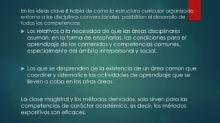 En las ideas clave 8 habla de como la estructura curricular organizada
entorno a las disciplinas convencionales posibilitan el desarrollo de
todas las competencias
 Los relativos a la necesidad de que las áreas disciplinares
asuman, en la forma de ensañarlas, las condiciones para el
aprendizaje de los contenidos y competencias comunes,
especialmente del ámbito interpersonal y social.
 Los que se desprenden de la existencia de un área común que
coordine y sistematice las actividades de aprendizaje que se
lleven a cabo en las otras áreas.
La clase magistral y los métodos derivados, solo sirven para las
competencias de carácter académico, es decir, los métodos
expositivos son eficaces.
 