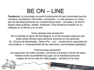 Tendencia:  La tecnología es parte fundamental de esta comunidad que los mantiene actualizada, informada y conectada.  La web produce un nuevo tipo de identidad personal con características hiper – privadas y al mismo tiempo hiper-publicas. (twitter, facebook)  Esta tendencia tambien se ve reflejada en el diseño y en el arte.  Cómo abordar esta tendencia?  No es abordar la típica ola tecnológica, si no los actuales espacios que estas redes ofrecen para estimular acciones en las personas Ej.: (Guerra de Almohadas,  Stereo Pic – nic)  mostrando la capacidad de convocatoria  e  Instantaneidad de las relaciones. (comunidades globales).  Perfil de estas personas?  Les apasionan las redes sociales, convocan a eventos a través de estos medios existe la posibilidad de jugar con la identidad personal.  Juegos de rol (no solo en video juegos – también en la vida) BE ON – LINE  