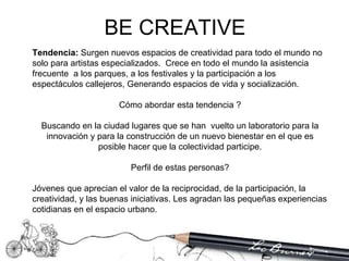 Tendencia:  Surgen nuevos espacios de creatividad para todo el mundo no solo para artistas especializados.  Crece en todo el mundo la asistencia frecuente  a los parques, a los festivales y la participación a los espectáculos callejeros, Generando espacios de vida y socialización.  Cómo abordar esta tendencia ? Buscando en la ciudad lugares que se han  vuelto un laboratorio para la innovación y para la construcción de un nuevo bienestar en el que es posible hacer que la colectividad participe. Perfil de estas personas? Jóvenes que aprecian el valor de la reciprocidad, de la participación, la creatividad, y las buenas iniciativas. Les agradan las pequeñas experiencias cotidianas en el espacio urbano.  BE CREATIVE 