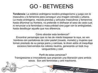 Tendencia:  La estética andrógena recobra protagonismo y juega con lo masculino y lo femenino para conseguir una imagen cómoda y urbana. La moda andrógena, mezcla prendas y artículos masculinos y femeninos hasta difuminar su frontera, no pretende ni disfrazar el sexo de cada cual, ni renunciar a la feminidad o mascunilidad sino jugar con la ambigüedad, hasta desdibujar aquello que nos diferencia.  Cómo abordar esta tendencia?  Encontrar personajes que no les de miedo traspasar la raya, se ven hombres con pantalones de color pastel (rosado, morado) y mujeres que toman prestado de su pareja jeans y camisas, le dicen adiós al maquillaje excesivo bienvenidos los colores neutros, generando un look muy vanguardista y cool.  Perfil de estas personas? Transgresores e innovadores que propician una liberación para ambos sexos.  Son anti feministas y anti machismo.  GO - BETWEENS 