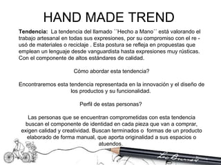 Tendencia:   La tendencia del llamado ´´Hecho a Mano´´ está valorando el trabajo artesanal en todas sus expresiones, por su compromiso con el re - usó de materiales o reciclaje . Esta postura se refleja en propuestas que emplean un lenguaje desde vanguardista hasta expresiones muy rústicas. Con el componente de altos estándares de calidad.  Cómo abordar esta tendencia? Encontraremos esta tendencia representada en la innovación y el diseño de los productos y su funcionalidad.  Perfil de estas personas?  Las personas que se encuentran comprometidas con esta tendencia buscan el componente de identidad en cada pieza que van a comprar, exigen calidad y creatividad. Buscan terminados o  formas de un producto elaborado de forma manual, que aporta originalidad a sus espacios o atuendos.  HAND MADE TREND  