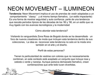 Tendencia:  Neon Movement   implica el uso de prendas de vestir adaptadas a un  comportamiento ´´classy´´  y al mismo tiempo llamativo,  (un estilo impactante) Es una forma de mostrar seguridad y auto confianza. parte de una tendencia que rescata periodos típicos de las décadas de los ’80 y ’90, en un estilo que va muy ligado con los avances tecnológicos y la modernidad  Cómo abordar esta tendencia? Visitando  la vanguardista Zona Rosa de Bogotá donde se ha desarrollado  un foco de nuevos creadores de moda que incluyen esta tendencia dentro de sus colecciones,  La idea es  reconocer esta tendencia no solo en la moda sino también en el arte y el diseño. Perfil de estas personas?  Tienen la particularidad de vestirse con colores que no necesariamente combinan, en este contexto está aceptado un conjunto que incluya rosa y celeste o verde y naranja. Aunque parezca demasiado llamativo, crean combinaciones que ante todo lucen divertidas. ´´Blow Yourself Out´´ NEON MOVEMENT – ILUMINEON  
