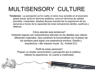 Tendencia:   La percepción se ha vuelto un tema muy sensible en el escenario global actual, tanto en términos estéticos, como en términos de calidad percibida. (materiales, detalles) Buscan transformar la experiencia de las personas a través de la capacidad de crear sensaciones táctiles, auditivas y olfativas. Cómo abordar esta tendencia? Visitando lugares con extraordinaria atención en los detalles que utilicen diferentes materiales. Que combinen la funcionalidad con el placer de los sentidos para lograr una experiencia emotiva. Diseño y arquitectura / alto impacto visual  Ej.: Andrés D.C Perfil de estas personas? Poseen un amplio conocimiento y percepción por lo estético. Valoran la experiencia  en cuanto a creatividad. MULTISENSORY  CULTURE  