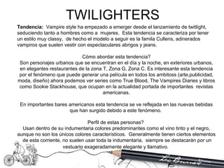 TWILIGHTERS  Tendencia:  Vampire style ha empezado a emerger desde el lanzamiento de twitlight, seduciendo tanto a hombres como a  mujeres.  Esta tendencia se caracteriza por tener un estilo muy classy,  de hecho el modelo a seguir es la famila Cullens, adinerados vampiros que suelen vestir con espectaculares abrigos y jeans.  Cómo abordar esta tendencia? Son personajes urbanos que se encuentran en el día y la noche, en exteriores urbanos, en elegantes restaurantes de la zona T, Zona G, Zona C. Es interesante esta tendencia por el fenómeno que puede generar una película en todos los ambitoss (arte,publicidad, moda, diseño) ahora podemos ver series como True Blood, The Vampires Diaries y libros como Sookie Stackhouse, que ocupan en la actualidad portada de importantes  revistas americanas. En importantes bares americanos esta tendencia se ve reflejada en las nuevas bebidas que han surgido debido a este fenómeno.  Perfil de estas personas?  Usan dentro de su indumentaria colores predominantes como el vino tinto y el negro, aunque no son los únicos colores característicos.  Generalmente tienen ciertos elementos  de esta corriente, no suelen usar toda la indumentaria.  siempre se destacarán por un vestuario exageradamente elegante y llamativo.   