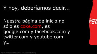 Y hoy, deberíamos decir...
Nuestra página de inicio no
sólo es coke.com, es
google.com y facebook.com y
twitter.com y youtube.com
y…
http://es.slideshare.net/iStrategy/coca-colas-social-media-strategy

 
