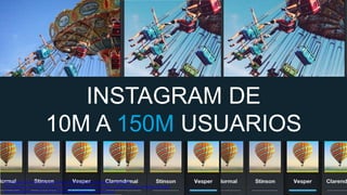 MEJORAR GRAFICA

INSTAGRAM DE
10M A 150M USUARIOS
http://www.droid-life.com/wp-content/uploads/2012/12/instagram-android.jpg
http://gigaom.com/2013/11/06/one-year-after-facebook-integration-instagram-relies-on-design-by-data/
http://mashable.com/2013/04/10/facebook-instagram-one-year-later/

 