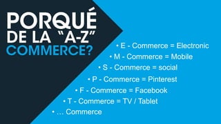 • E - Commerce = Electronic
• M - Commerce = Mobile
• S - Commerce = social
• P - Commerce = Pinterest
• F - Commerce = Facebook
• T - Commerce = TV / Tablet
• … Commerce

 