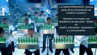 LA GRAN PREGUNTA: Somos
parte de la conversación de
nuestros usuarios?
Heineken ha creado una
plataforma de ejecución Global
en
diseño, innovación, activacione
s y comunicación

 