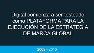 Digital comienza a ser testeado
como PLATAFORMA PARA LA
EJECUCIÓN DE LA ESTRATEGIA
DE MARCA GLOBAL
2009 - 2010

 