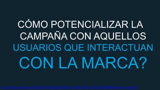 CÓMO POTENCIALIZAR LA
CAMPAÑA CON AQUELLOS
USUARIOS QUE INTERACTUAN

CON LA MARCA?
http://www.youtube.com/watch?v=HqXOiQ1c42c&list=UUgFF_YNB_TzYzEUr6oSfkGQ&feature=c4-overview

 