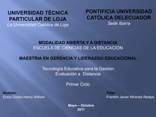 PONTIFICIA UNIVERSIDAD CATÓLICA DELECUADOR Sede Ibarra UNIVERSIDAD TÉCNICA PARTICULAR DE LOJA La Universidad Católica de Loja MODALIDAD ABIERTA Y A DISTANCIA ESCUELA DE CIENCIAS DE LA EDUCACIÓN MAESTRIA EN GERENCIA Y LIDERAZGO EDUCACIONAL Tecnología Educativa para la Gestión Evaluación a  Distancia Primer Ciclo Alumno:		 Erazo Criollo Henry William Tutor:Franklin Javier Miranda Realpe Mayo – Octubre 2011 