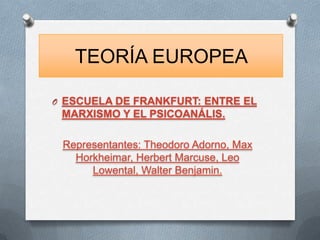 TEORÍA EUROPEA

O ESCUELA DE FRANKFURT: ENTRE EL
 MARXISMO Y EL PSICOANÁLIS.

 Representantes: Theodoro Adorno, Max
   Horkheimar, Herbert Marcuse, Leo
      Lowental, Walter Benjamin.
 