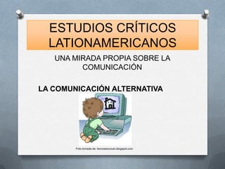 ESTUDIOS CRÍTICOS
  LATIONAMERICANOS
   UNA MIRADA PROPIA SOBRE LA
         COMUNICACIÓN

LA COMUNICACIÓN ALTERNATIVA




        Foto tomada de: tecnoeducouto.blogspot.com
 