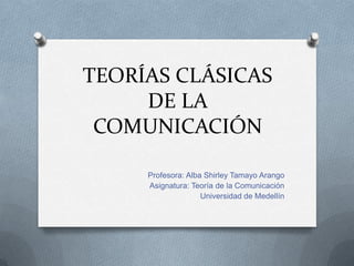 TEORÍAS CLÁSICAS
     DE LA
 COMUNICACIÓN

     Profesora: Alba Shirley Tamayo Arango
     Asignatura: Teoría de la Comunicación
                    Universidad de Medellín
 