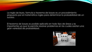La regla de leyes, formula o teorema de bayes es un procedimiento
propuesto por el matemático ingles para determinar la probabilidad de un
suceso.
El teorema de bayes es posible aplicarlo en todo tipo de áreas y es
importantes ya que te permite resolver problemas en las cuales existen una
gran variedad de probabilidad.
 