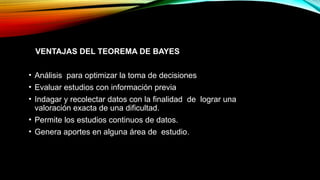 VENTAJAS DEL TEOREMA DE BAYES
• Análisis para optimizar la toma de decisiones
• Evaluar estudios con información previa
• Indagar y recolectar datos con la finalidad de lograr una
valoración exacta de una dificultad.
• Permite los estudios continuos de datos.
• Genera aportes en alguna área de estudio.
 