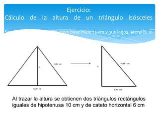 Ejercicio:
Cálculo de la altura de un triángulo isósceles
Sea un triángulo isósceles cuya base mide 12 cm y sus lados laterales 10
cm.

Al trazar la altura se obtienen dos triángulos rectángulos
iguales de hipotenusa 10 cm y de cateto horizontal 6 cm

 