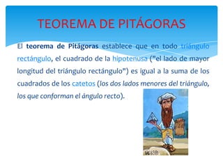 TEOREMA DE PITÁGORAS
El teorema de Pitágoras establece que en todo triángulo
rectángulo, el cuadrado de la hipotenusa ("el lado de mayor
longitud del triángulo rectángulo") es igual a la suma de los
cuadrados de los catetos (los dos lados menores del triángulo,
los que conforman el ángulo recto).

 