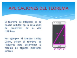 APLICACIONES DEL TEOREMA
El teorema de Pitágoras es de
mucha utilidad en la resolución
de problemas de la vida
cotidiana.
Por ejemplo: El famoso Galileo
Galilei, utilizó el teorema de
Pitágoras para determinar la
medida de algunas montañas
lunares.

 