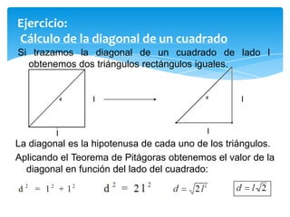 Ejercicio:
Cálculo de la diagonal de un cuadrado
Si trazamos la diagonal de un cuadrado de lado l
obtenemos dos triángulos rectángulos iguales.

l

l

l

l

La diagonal es la hipotenusa de cada uno de los triángulos.
Aplicando el Teorema de Pitágoras obtenemos el valor de la
diagonal en función del lado del cuadrado:

 