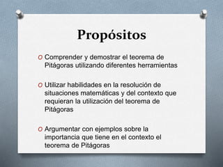 Propósitos
O Comprender y demostrar el teorema de
Pitágoras utilizando diferentes herramientas
O Utilizar habilidades en la resolución de
situaciones matemáticas y del contexto que
requieran la utilización del teorema de
Pitágoras
O Argumentar con ejemplos sobre la
importancia que tiene en el contexto el
teorema de Pitágoras