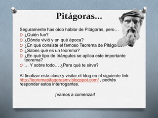 Pitágoras...
Seguramente has oído hablar de Pitágoras, pero…
O ¿Quién fue?
O ¿Dónde vivió y en qué época?
O ¿En qué consiste el famoso Teorema de Pitágoras?
O ¿Sabes qué es un teorema?
O ¿En qué tipo de triángulos se aplica este importante
teorema?
O … Y sobre todo… ¿Para qué te sirve?
Al finalizar esta clase y visitar el blog en el siguiente link:
http://teoremapitagorasmv.blogspot.com/ , podrás
responder estos interrogantes.
¡Vamos a comenzar!