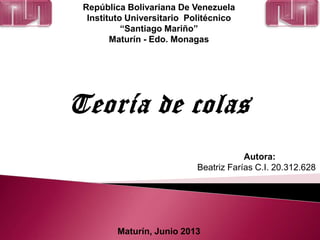 República Bolivariana De Venezuela
Instituto Universitario Politécnico
“Santiago Mariño”
Maturín - Edo. Monagas
Teoría de colas
Autora:
Beatriz Farías C.I. 20.312.628
Maturín, Junio 2013
 