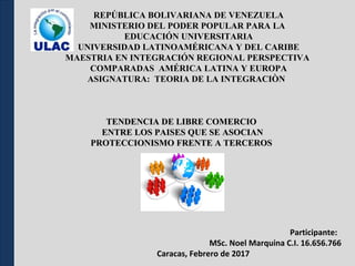 REPÚBLICA BOLIVARIANA DE VENEZUELA
MINISTERIO DEL PODER POPULAR PARA LA
EDUCACIÓN UNIVERSITARIA
UNIVERSIDAD LATINOAMÉRICANA Y DEL CARIBE
MAESTRIA EN INTEGRACIÓN REGIONAL PERSPECTIVA
COMPARADAS AMÉRICA LATINA Y EUROPA
ASIGNATURA: TEORIA DE LA INTEGRACIÒN
Participante:
MSc. Noel Marquina C.I. 16.656.766
Caracas, Febrero de 2017
TENDENCIA DE LIBRE COMERCIOTENDENCIA DE LIBRE COMERCIO
ENTRE LOS PAISES QUE SE ASOCIANENTRE LOS PAISES QUE SE ASOCIAN
PROTECCIONISMO FRENTE A TERCEROSPROTECCIONISMO FRENTE A TERCEROS
 