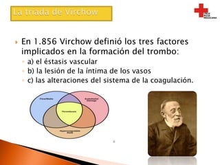 La triada de VirchowEn 1.856 Virchow definió los tres factores implicados en la formación del trombo:a) el éstasis vascularb) la lesión de la íntima de los vasosc) las alteraciones del sistema de la coagulación.