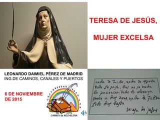 1
TERESA DE JESÚS,
MUJER EXCELSA
LEONARDO DAIMIEL PÉREZ DE MADRID
ING.DE CAMINOS, CANALES Y PUERTOS
6 DE NOVIEMBRE
DE 2015
 