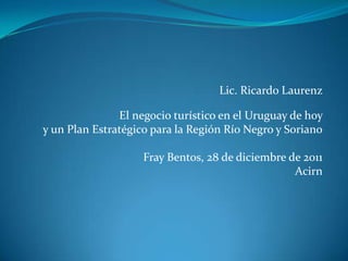 Lic. Ricardo Laurenz

               El negocio turístico en el Uruguay de hoy
y un Plan Estratégico para la Región Río Negro y Soriano

                    Fray Bentos, 28 de diciembre de 2011
                                                  Acirn
 