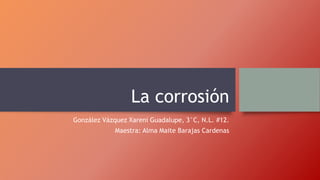 La corrosión
González Vázquez Xareni Guadalupe, 3°C, N.L. #12.
Maestra: Alma Maite Barajas Cardenas
 