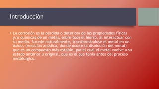 Introducción
• La corrosión es la pérdida o deterioro de las propiedades físicas
y/o químicas de un metal, sobre todo el hierro, al interactuar con
su medio. Sucede naturalmente, transformándose el metal en un
óxido, (reacción anódica, donde ocurre la disolución del metal)
que es un compuesto más estable, por el cual el metal vuelve a su
estado anterior u original, que es el que tenía antes del proceso
metalúrgico.
 