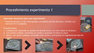 Procedimiento experimento 1
Materiales necesarios para este experimento:
• Cenicero de barro o de cristal grueso, un pedazo de lana de acero, cerillos y un
clavo de 4/4.5 pulgadas.
Procedimiento:
1. Coloquen por separado un pedazo de lana de acero y el clavo sobre el cenicero.
2. Con mucho cuidado, enciendan un cerillo y acerquen la flama al clavo.
3. Ahora, con mayor cuidado, enciendan otro cerillo y acérquenlo al fragmento de lana de
acero.
 