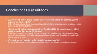 Conclusiones y resultados
• ¿Qué ocurrió con el clavo cuando le acercaron la flama del cerillo?, ¿cómo
explicarían lo sucedido?
R: En mi caso solamente se chamusco la punta del clavo, se produjo una oxidación rápida
generada por la COMBUSTIÓN.
• ¿Qué ocurrió cuando acercaron el cerillo al pedazo de lana de acero? ¿Qué
explicación le dan a este fenómeno?
R: La llama empezó a consumir la lana de acero, tornándola a un color rojo vivo hasta
hacerla muy delgada y delicada. La combustión genero un tipo de oxidación acelerada
que deterioro la lana.
• ¿Por qué a esta reacción se le considera una oxidación?
Porque el fuego (mejor dicho la combustión) genera un tipo de oxidación acelerada.
 